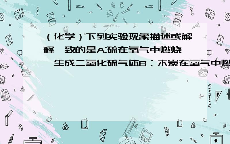 （化学）下列实验现象描述或解释一致的是A:硫在氧气中燃烧,生成二氧化硫气体B；木炭在氧气中燃烧,发出白色火焰,产生大量白烟C；电解水的实验可以看到的现象是正极产生氧气,负极产生