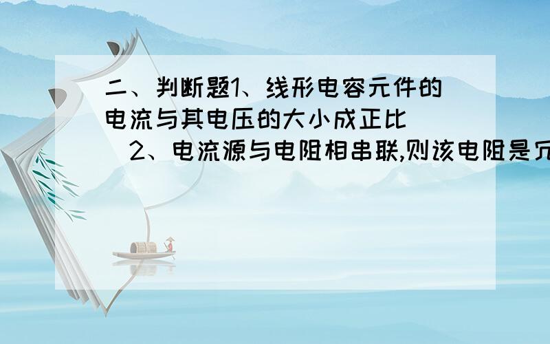 二、判断题1、线形电容元件的电流与其电压的大小成正比（ ）2、电流源与电阻相串联,则该电阻是冗余的（ ）3、理想电流源和理想电压源不可以进行等效变换（ ）4、戴维南定理不适用于