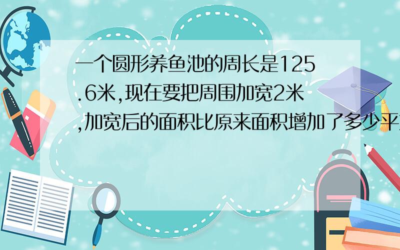 一个圆形养鱼池的周长是125.6米,现在要把周围加宽2米,加宽后的面积比原来面积增加了多少平方米?