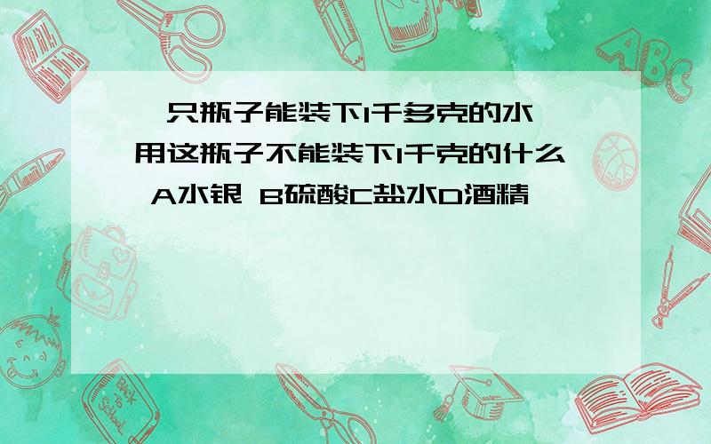 一只瓶子能装下1千多克的水,用这瓶子不能装下1千克的什么 A水银 B硫酸C盐水D酒精