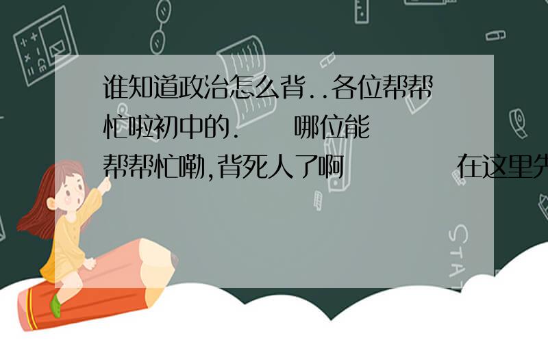 谁知道政治怎么背..各位帮帮忙啦初中的.     哪位能帮帮忙嘞,背死人了啊           在这里先谢过了