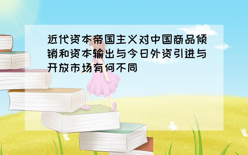 近代资本帝国主义对中国商品倾销和资本输出与今日外资引进与开放市场有何不同