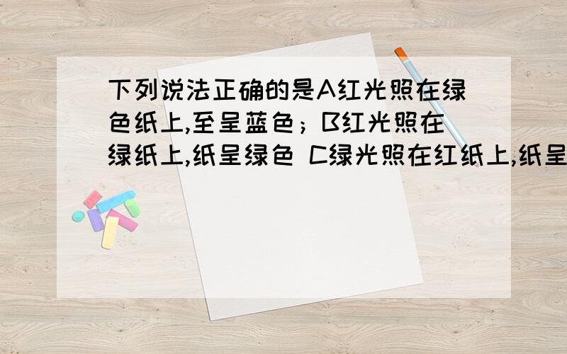 下列说法正确的是A红光照在绿色纸上,至呈蓝色；B红光照在绿纸上,纸呈绿色 C绿光照在红纸上,纸呈黑色D绿光照在白纸上,纸呈黑色