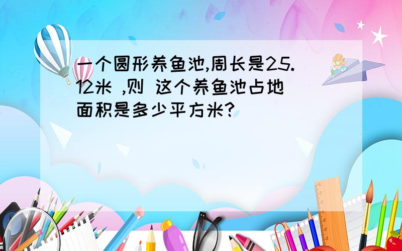 一个圆形养鱼池,周长是25.12米 ,则 这个养鱼池占地面积是多少平方米?