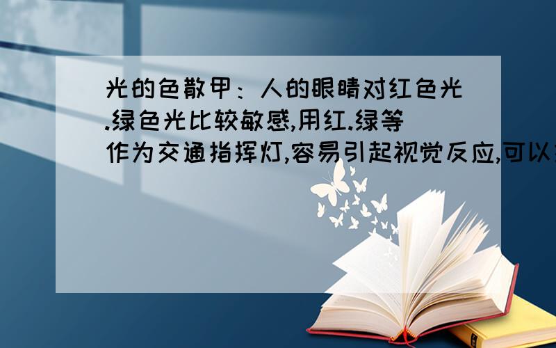 光的色散甲：人的眼睛对红色光.绿色光比较敏感,用红.绿等作为交通指挥灯,容易引起视觉反应,可以提高人们的警惕性,减少交通事故的发生.乙：红色光穿透能力比蓝色.紫色等其他的色光强,