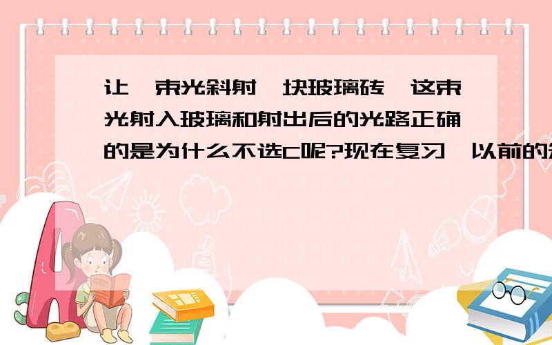 让一束光斜射一块玻璃砖,这束光射入玻璃和射出后的光路正确的是为什么不选C呢?现在复习,以前的知识都忘了