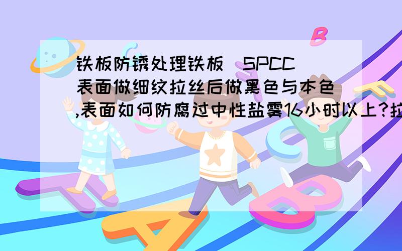 铁板防锈处理铁板（SPCC）表面做细纹拉丝后做黑色与本色,表面如何防腐过中性盐雾16小时以上?拉丝清晰可见,环保导电此铁件用于高端室内音响器材.已试过电铬、电锌、电泳、化学镍都不能