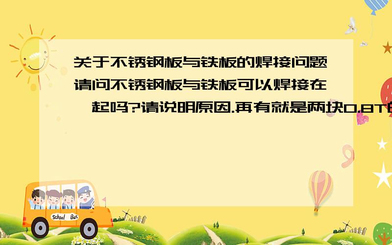 关于不锈钢板与铁板的焊接问题请问不锈钢板与铁板可以焊接在一起吗?请说明原因.再有就是两块0.8T的铁板可以完全焊接在一起吗?原因是什么呢?请说明以上两种可不可以焊接,及其原因可以