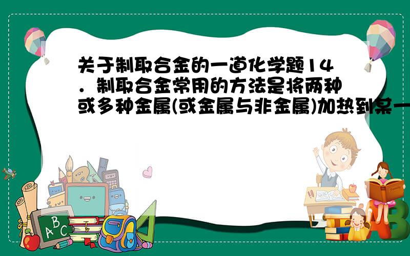 关于制取合金的一道化学题14．制取合金常用的方法是将两种或多种金属(或金属与非金属)加热到某一定温度,使其全部熔化,再冷却成为合金.根据下表中的数据判断(其他条件均满足),下列合金