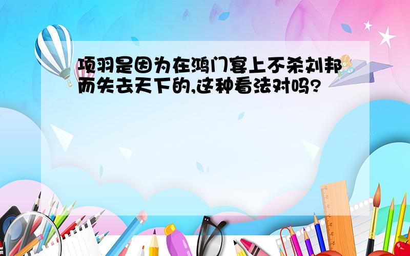 项羽是因为在鸿门宴上不杀刘邦而失去天下的,这种看法对吗?