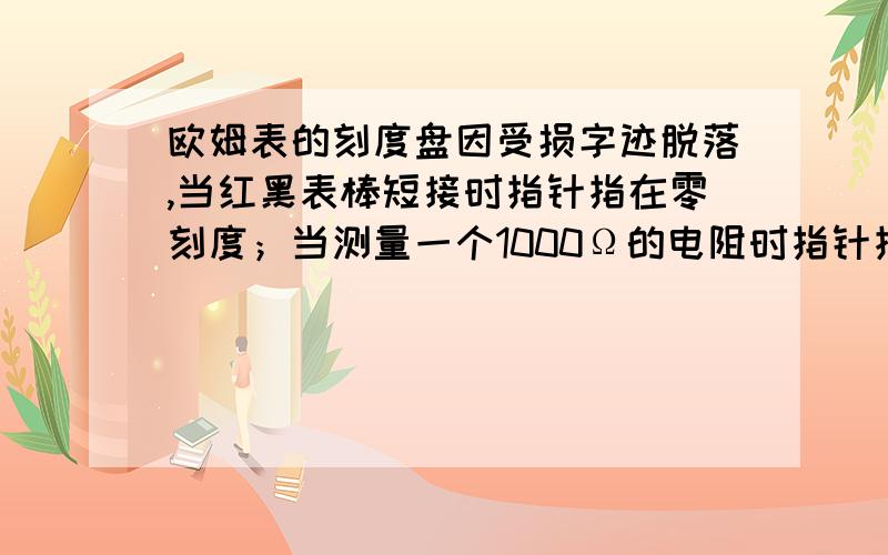 欧姆表的刻度盘因受损字迹脱落,当红黑表棒短接时指针指在零刻度；当测量一个1000Ω的电阻时指针指着满刻度的2/ 3；当测量一个未知电阻时指针指着满刻度的1 /5,则未知电阻阻值是?