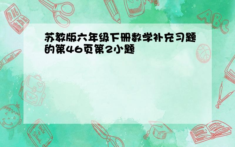 苏教版六年级下册数学补充习题的第46页第2小题