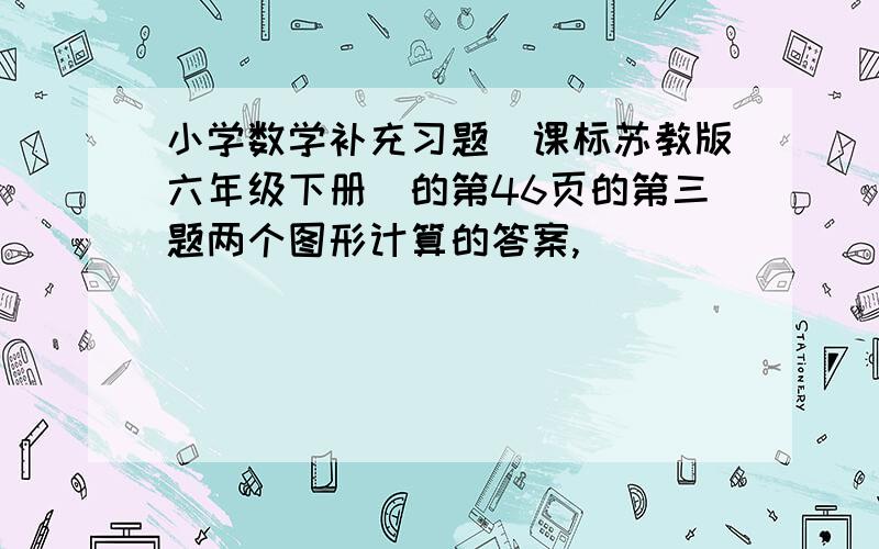 小学数学补充习题(课标苏教版六年级下册)的第46页的第三题两个图形计算的答案,