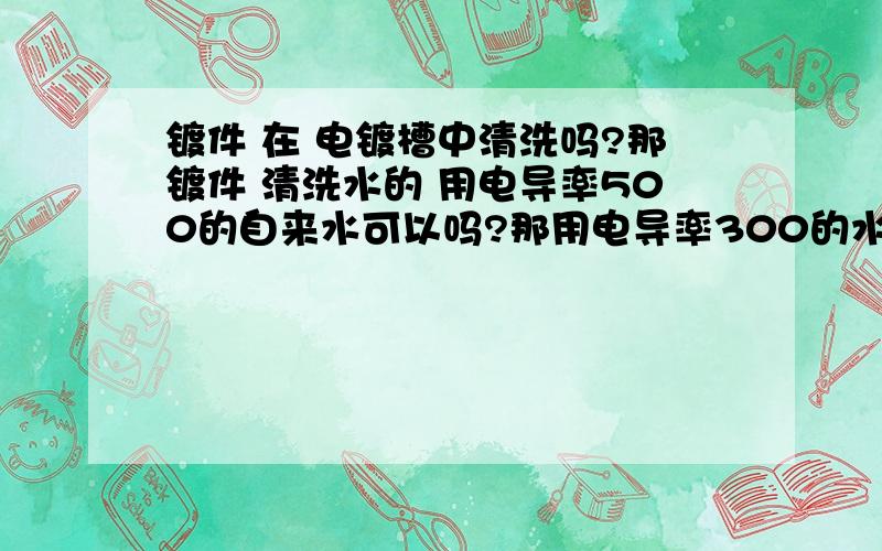 镀件 在 电镀槽中清洗吗?那镀件 清洗水的 用电导率500的自来水可以吗?那用电导率300的水可以吗