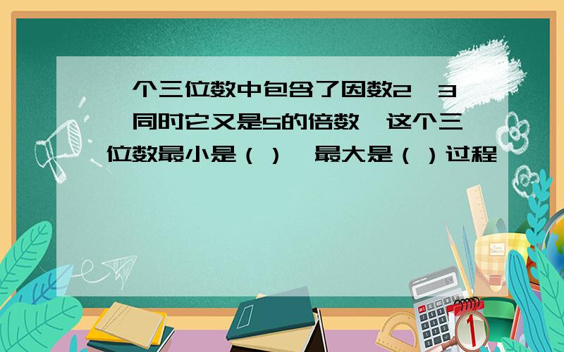 一个三位数中包含了因数2、3,同时它又是5的倍数,这个三位数最小是（）,最大是（）过程