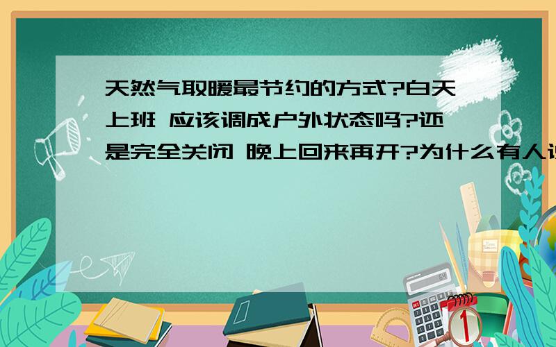 天然气取暖最节约的方式?白天上班 应该调成户外状态吗?还是完全关闭 晚上回来再开?为什么有人说一直开着省燃气呢?现在一夜要用掉6个字 60平米房