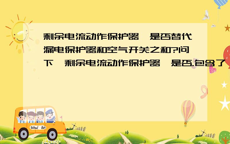 剩余电流动作保护器,是否替代漏电保护器和空气开关之和?问下,剩余电流动作保护器,是否.包含了,漏电保护器,和,空气开关.这两种,所有的功能.漏电,过载,短路,电压降低.这些,剩余电流动作保