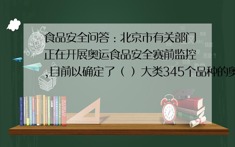 食品安全问答：北京市有关部门正在开展奥运食品安全赛前监控,目前以确定了（ ）大类345个品种的奥运食品安全主体标准,并按照奥运食品安全标准开展监控 ．A.8 B.10 C.12 D.15 目者赶快回答,