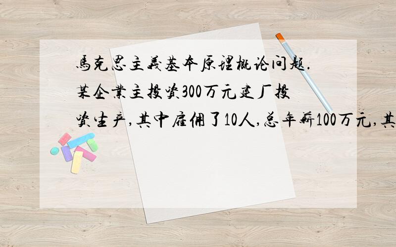 马克思主义基本原理概论问题.某企业主投资300万元建厂投资生产,其中雇佣了10人,总年薪100万元,其它的购买设备和原材料,经过1年的生产经营,获得了100万元的利润,如果资本年周转为1次,不考