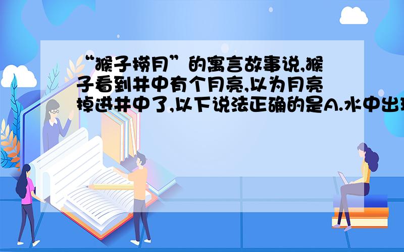 “猴子捞月”的寓言故事说,猴子看到井中有个月亮,以为月亮掉进井中了,以下说法正确的是A.水中出现的月亮属于光的反射现象B水中出现的月亮属于光的折射现象C.水中的月亮到水面的距离