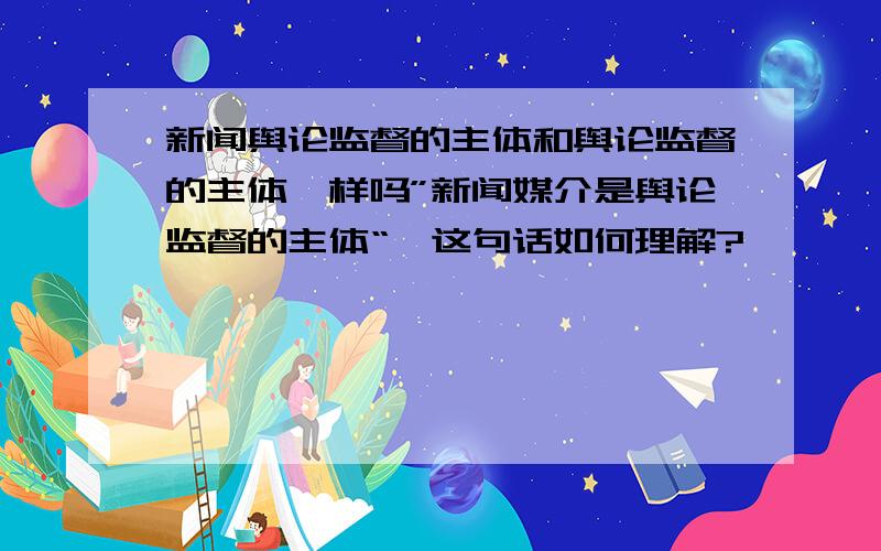 新闻舆论监督的主体和舆论监督的主体一样吗”新闻媒介是舆论监督的主体“,这句话如何理解?