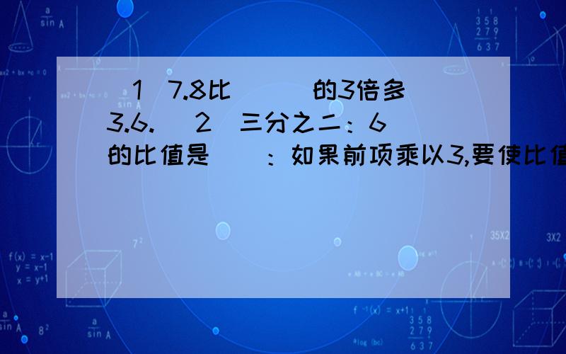 （1）7.8比＿＿＿的3倍多3.6. （2）三分之二：6的比值是＿＿：如果前项乘以3,要使比值不变,后项应该＿＿＿.如果前项和后项都除以2,比值是＿＿＿. 猜一猜吧