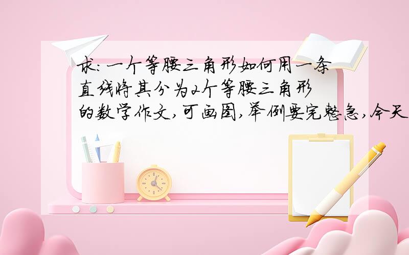 求：一个等腰三角形如何用一条直线将其分为2个等腰三角形 的数学作文,可画图,举例要完整急,今天中午12点之前就要交了分可以再加题改一下；刚刚打错了，怎样的三角形如何用一条直线将