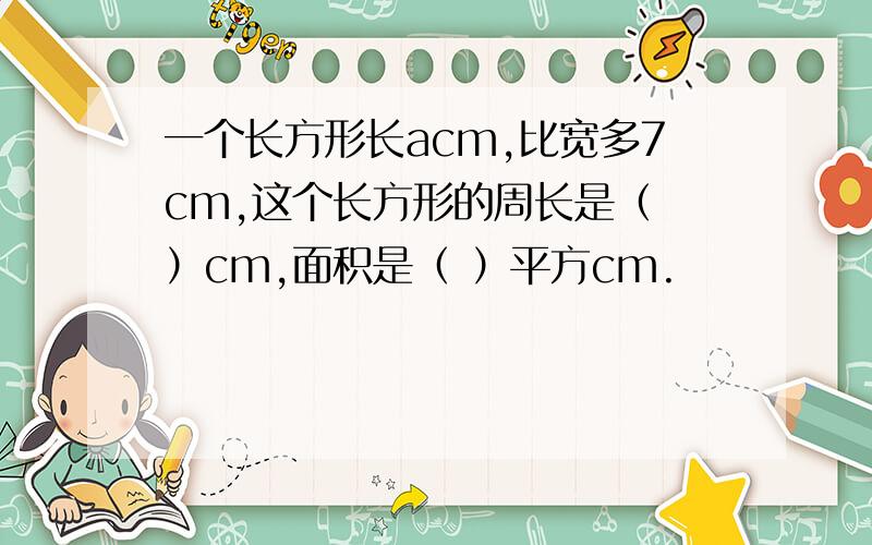 一个长方形长acm,比宽多7cm,这个长方形的周长是（ ）cm,面积是（ ）平方cm.