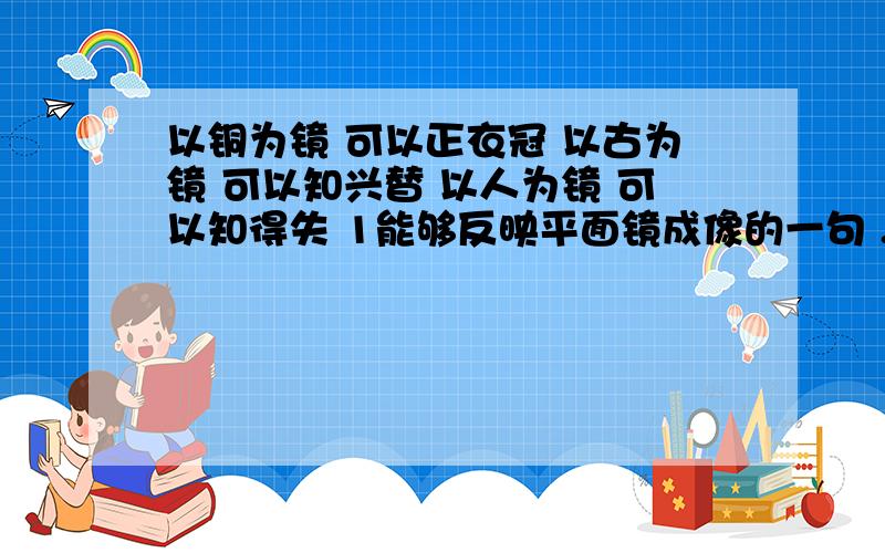 以铜为镜 可以正衣冠 以古为镜 可以知兴替 以人为镜 可以知得失 1能够反映平面镜成像的一句 .请说出上列各句中镜所表达的含义,2生活中具有和平面镜成像效果相同有 .