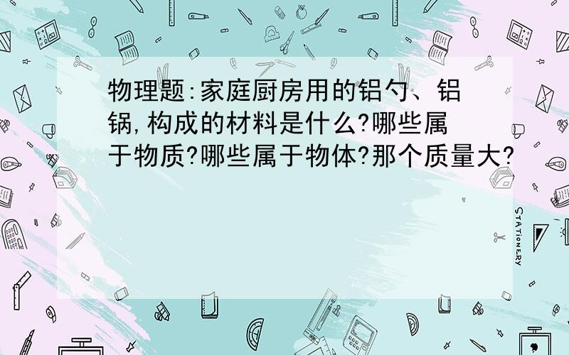 物理题:家庭厨房用的铝勺、铝锅,构成的材料是什么?哪些属于物质?哪些属于物体?那个质量大?