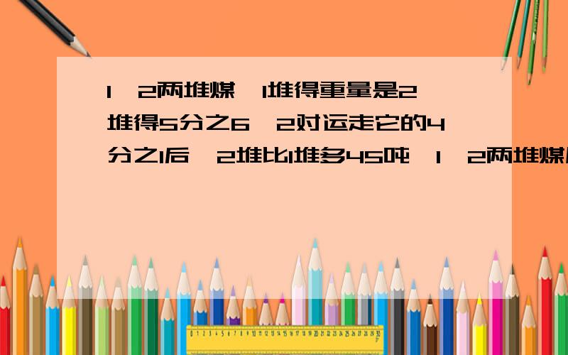 1,2两堆煤,1堆得重量是2堆得5分之6,2对运走它的4分之1后,2堆比1堆多45吨,1,2两堆煤原来各有多少吨