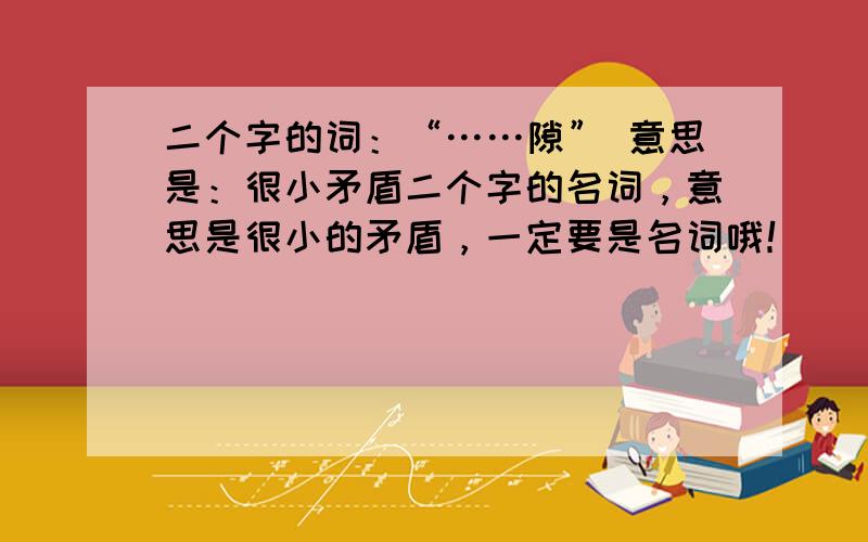 二个字的词：“……隙” 意思是：很小矛盾二个字的名词，意思是很小的矛盾，一定要是名词哦！