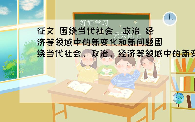 征文 围绕当代社会、政治 经济等领域中的新变化和新问题围绕当代社会、政治、经济等领域中的新变化和新问题,弘扬中国特色社会主义旋律,符合社会主义核心价值体系,反映当前社会生活