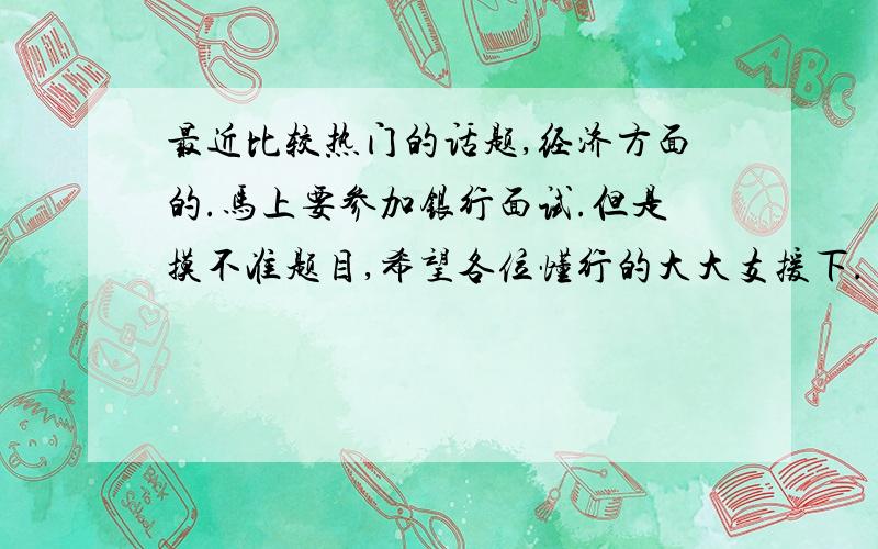 最近比较热门的话题,经济方面的.马上要参加银行面试.但是摸不准题目,希望各位懂行的大大支援下.