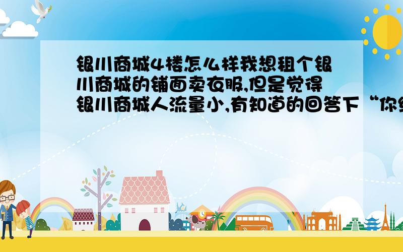 银川商城4楼怎么样我想租个银川商城的铺面卖衣服,但是觉得银川商城人流量小,有知道的回答下“你经常去银川商城买衣服吗”,一楼除外.我想知道4楼.