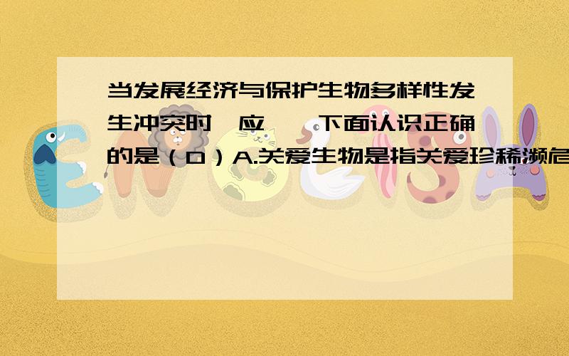 当发展经济与保护生物多样性发生冲突时,应……下面认识正确的是（D）A.关爱生物是指关爱珍稀濒危动物B：关爱生物就意味着关爱着我们人类C：保护生物多样性是政府和生物学家的事D：当