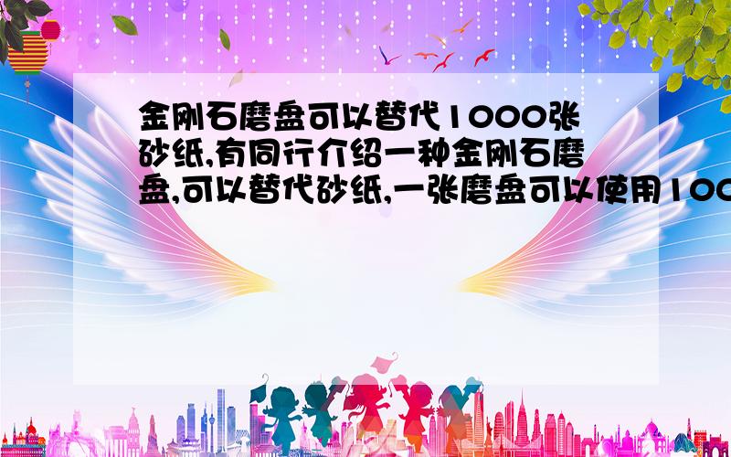 金刚石磨盘可以替代1000张砂纸,有同行介绍一种金刚石磨盘,可以替代砂纸,一张磨盘可以使用1000次以上,进口的要1000多块钱,使用的价值不大,不知道各位大侠有没有类似的高性价比产品介绍.