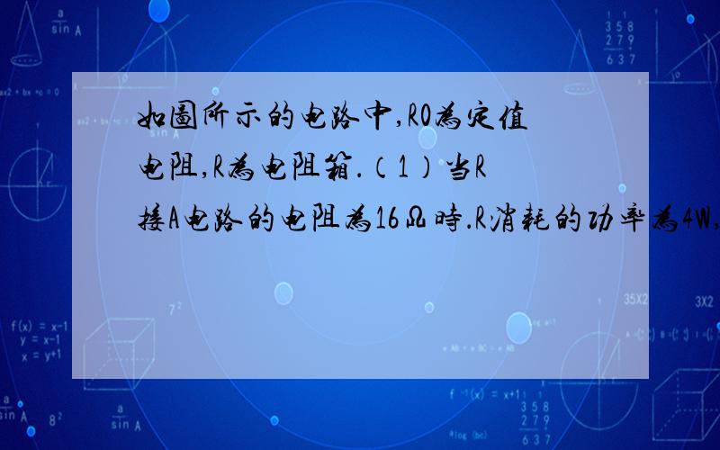 如图所示的电路中,R0为定值电阻,R为电阻箱．（1）当R接A电路的电阻为16Ω时．R消耗的功率为4W,适时电路中的电流是多少?（2）当R接入电路的电阻为25Ω时,R消耗的功率仍为4W,这时R两端的电压