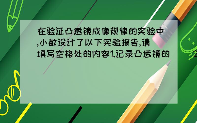 在验证凸透镜成像规律的实验中,小敏设计了以下实验报告,请填写空格处的内容1.记录凸透镜的（ ）2.安装和调试实验装置时,应使凸透镜和光屏的中心跟烛焰的中心大致在（ ）3.固定凸透镜