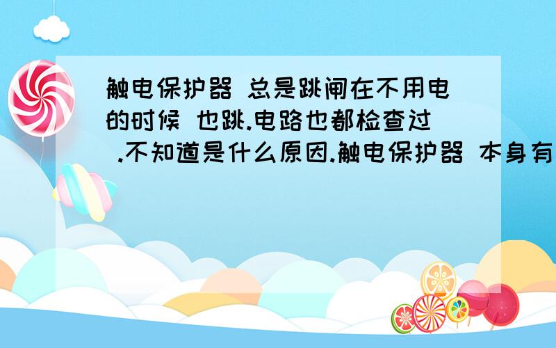 触电保护器 总是跳闸在不用电的时候 也跳.电路也都检查过 .不知道是什么原因.触电保护器 本身有没有 电压电流过载 的限制有的时候还长一段时间 都不跳.严重的时候 一天跳几次.