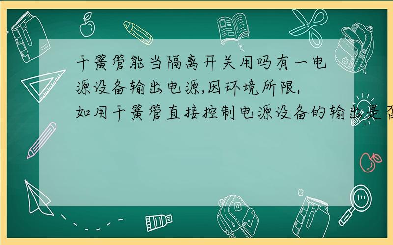 干簧管能当隔离开关用吗有一电源设备输出电源,因环境所限,如用干簧管直接控制电源设备的输出是否可行,干簧管的分断距离、结构、耐压等是否适合用于电源控制输出（不经过继电器或接