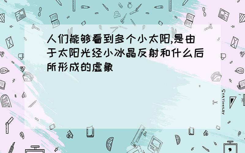 人们能够看到多个小太阳,是由于太阳光经小冰晶反射和什么后所形成的虚象