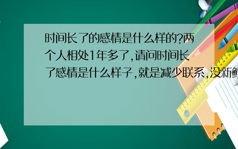 时间长了的感情是什么样的?两个人相处1年多了,请问时间长了感情是什么样子,就是减少联系,没新鲜感,不必经常联系和关心,宁愿和自己的朋友在一起.对对方不再细心,不担心会失去,不在乎小