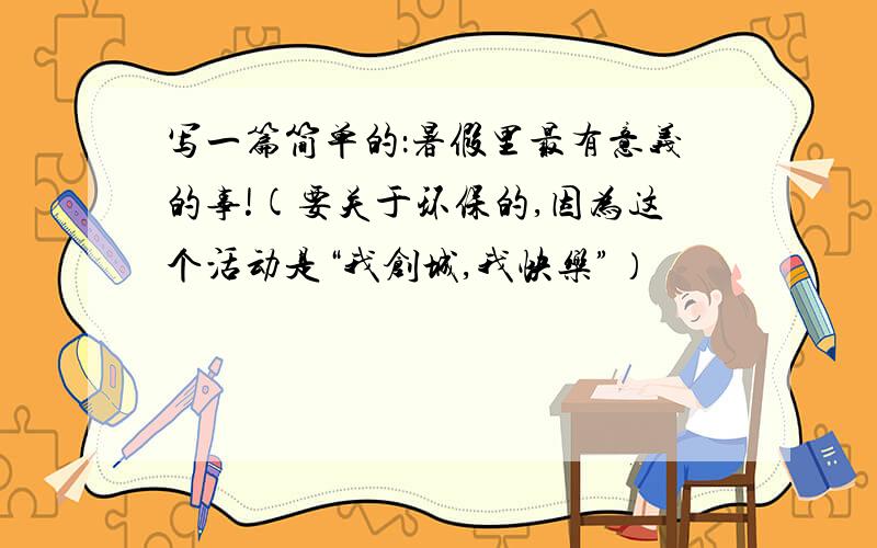 写一篇简单的：暑假里最有意义的事!(要关于环保的,因为这个活动是“我创城,我快乐”）