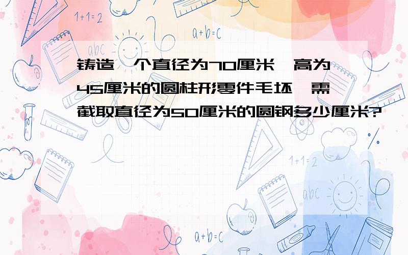 铸造一个直径为70厘米,高为45厘米的圆柱形零件毛坯,需截取直径为50厘米的圆钢多少厘米?