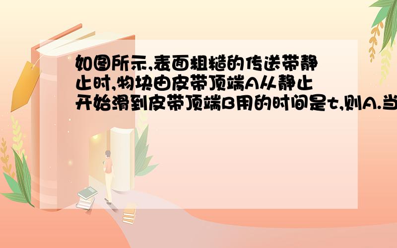 如图所示,表面粗糙的传送带静止时,物块由皮带顶端A从静止开始滑到皮带顶端B用的时间是t,则A.当皮带向上运动时,物块由A滑到B的时间一定大于tB.当皮带向上运动时,物块由A滑到B的时间一定