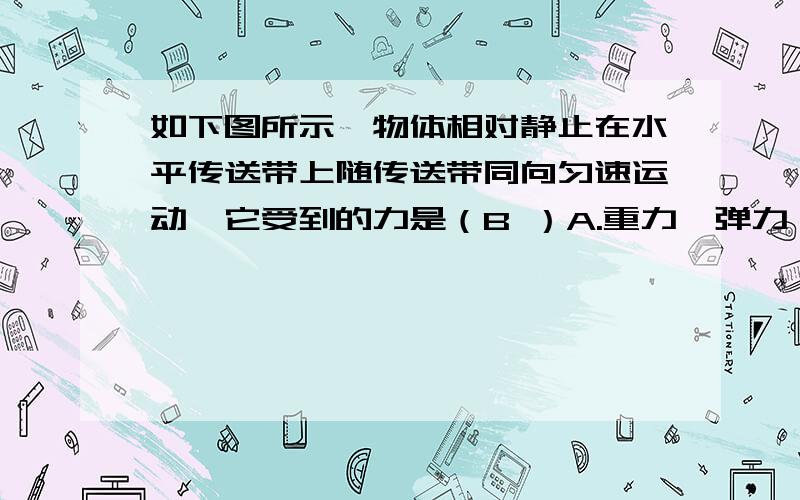 如下图所示,物体相对静止在水平传送带上随传送带同向匀速运动,它受到的力是（B ）A.重力、弹力、静摩擦力B.重力、弹力C.重力、弹力、滑动摩擦力D.重力、滑动摩擦力请会的解说下,为什么