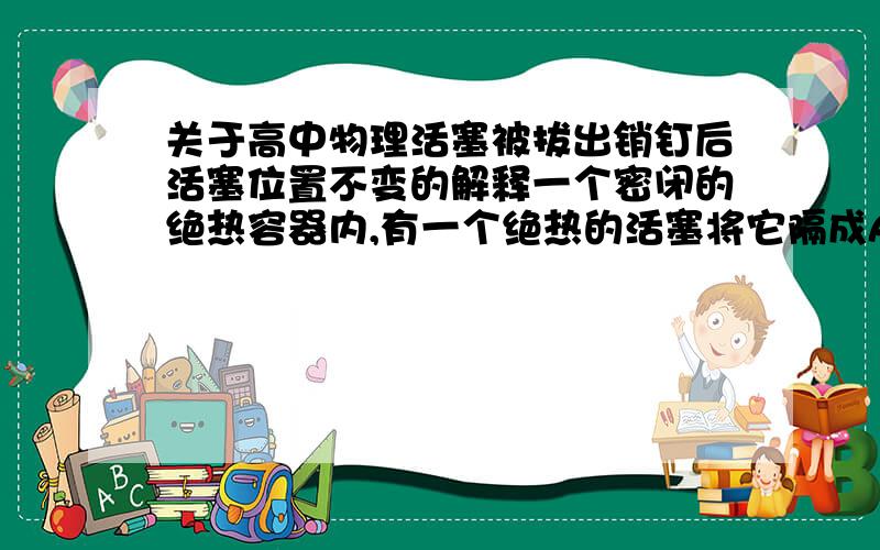 关于高中物理活塞被拔出销钉后活塞位置不变的解释一个密闭的绝热容器内,有一个绝热的活塞将它隔成A、B两部分空间,在A、B两部分空间内封有相同质量的空气,开始时活塞被销钉固定,A部分