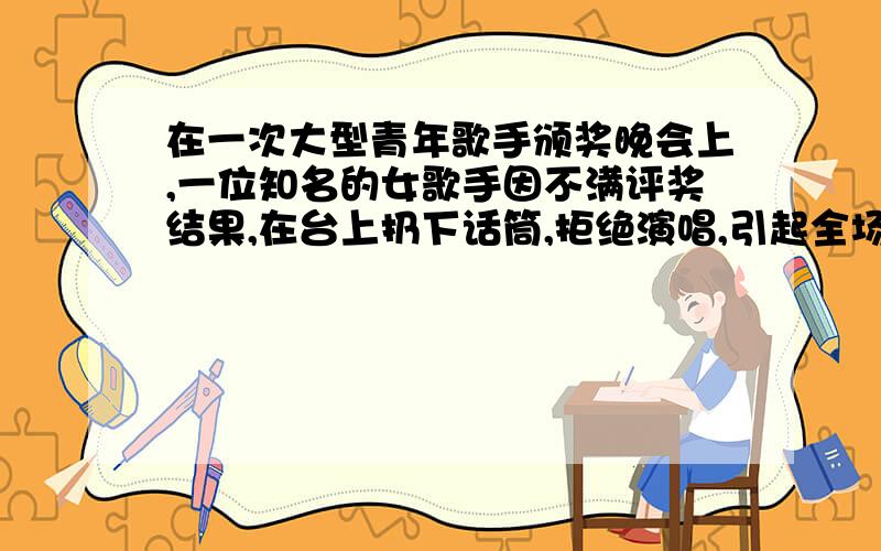 在一次大型青年歌手颁奖晚会上,一位知名的女歌手因不满评奖结果,在台上扔下话筒,拒绝演唱,引起全场哗然.请设想一下,下列不同身份,不同年龄的人在这种场合会怎样说话.1.大会上主持人说