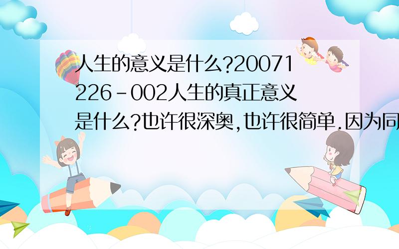 人生的意义是什么?20071226-002人生的真正意义是什么?也许很深奥,也许很简单.因为同一个人在不同的时期对人生的意义往往有不同的理解；而同一个时期不同的人对人生的意义也有不同的理解